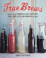 Title: True Brews: How to Craft Fermented Cider, Beer, Wine, Sake, Soda, Mead, Kefir, and Kombucha at Home, Author: Emma Christensen