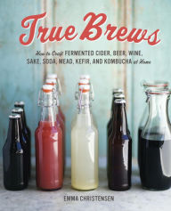 Title: True Brews: How to Craft Fermented Cider, Beer, Wine, Sake, Soda, Mead, Kefir, and Kombucha at Home, Author: Emma Christensen