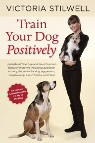 Title: Train Your Dog Positively: Understand Your Dog and Solve Common Behavior Problems Including Separation Anxiety, Excessive Barking, Aggression, Housetraining, Leash Pulling, and More!, Author: Victoria Stilwell
