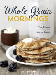 Title: Whole-Grain Mornings: New Breakfast Recipes to Span the Seasons [A Cookbook], Author: Megan Gordon