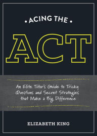 Title: Acing the ACT: An Elite Tutor's Guide to Tricky Questions and Secret Strategies that Make a Big Difference, Author: Elizabeth King