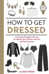 Title: How to Get Dressed: A Costume Designer's Secrets for Making Your Clothes Look, Fit, and Feel Amazing, Author: Alison Freer