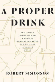 Title: A Proper Drink: The Untold Story of How a Band of Bartenders Saved the Civilized Drinking World [A Cocktails Book], Author: Robert Simonson