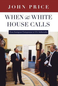 Title: When the White House Calls: From Immigrant Entrepreneur to U.S. Ambassador, Author: John Price