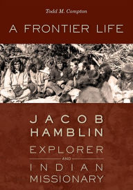 Title: A Frontier Life: Jacob Hamblin, Explorer and Indian Missionary, Author: Todd M. Compton