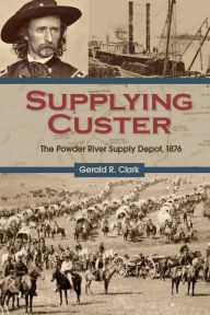 Title: Supplying Custer: The Powder River Supply Depot, 1876, Author: Gerald R. Clark