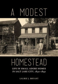 Title: A Modest Homestead: Life in Small Adobe Homes in Salt Lake City, 1850-1897, Author: Laurie J Bryant