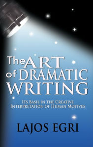 Title: The Art Of Dramatic Writing: Its Basis In The Creative Interpretation Of Human Motives, Author: Lajos Egri