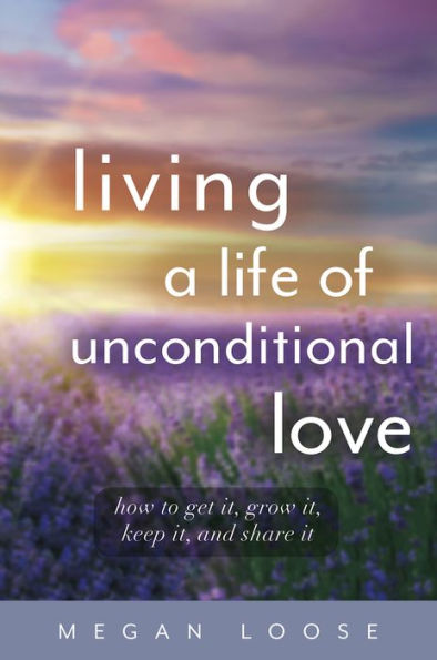 Living a Life of Unconditional Love: How to get it, grow keep and share it