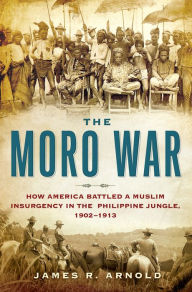 Title: The Moro War: How America Battled a Muslim Insurgency in the Philippine Jungle, 1902-1913, Author: James R. Arnold