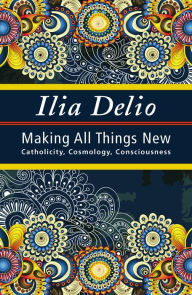 Title: Making All Things New: Catholicity, Cosmology, Consciousness, Author: Ilia Delio