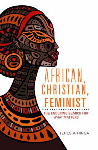 Title: African, Christian , Feminist : The Enduring Search For What Matters, Author: Teresia Hinga