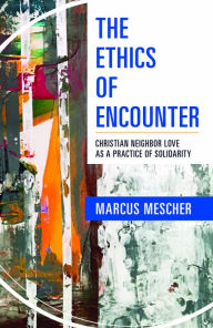 Title: The Ethics of Encounter : Christian Neighbor Love as a Practice of Solidarity, Author: Marcus Mescher