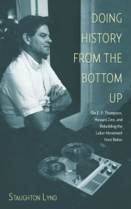 Title: Doing History from the Bottom Up: On E.P. Thompson, Howard Zinn, and Rebuilding the Labor Movement from Below, Author: Staughton Lynd