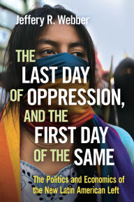 Title: The Last Day of Oppression, and the First Day of the Same: The Politics and Economics of the New Latin American Left, Author: Jeffery R. Webber