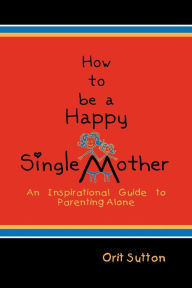 Title: How to Be a Happy Single Mother: An Inspirational Guide to Parenting Alone, Author: Orit Sutton