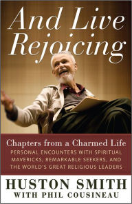 Title: And Live Rejoicing: Chapters from a Charmed Life — Personal Encounters with Spiritual Mavericks, Remarkable Seekers, and the World's Great Religious Leaders, Author: Huston Smith
