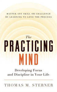 Title: The Practicing Mind: Developing Focus and Discipline in Your Life ¿ Master Any Skill or Challenge by Learning to Love the Process, Author: Thomas M. Sterner