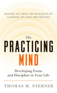 Title: The Practicing Mind: Developing Focus and Discipline in Your Life ¿ Master Any Skill or Challenge by Learning to Love the Process, Author: Thomas M. Sterner