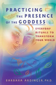Title: Practicing the Presence of the Goddess: Everyday Rituals to Transform Your World, Author: Barbara Ardinger