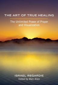 Title: The Art of True Healing: The Unlimited Power of Prayer and Visualization, Author: Israel Regardie