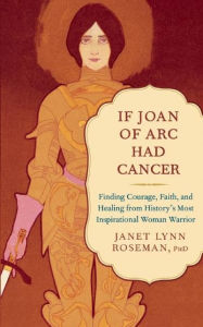 Title: If Joan of Arc Had Cancer: Finding Courage, Faith, and Healing from History's Most Inspirational Woman Warrior, Author: Janet Lynn Roseman