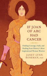 Title: If Joan of Arc Had Cancer: Finding Courage, Faith, and Healing from History's Most Inspirational Woman Warrior, Author: Janet Lynn Roseman