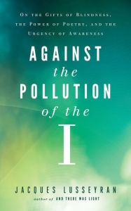 Title: Against the Pollution of the I: On the Gifts of Blindness, the Power of Poetry, and the Urgency of Awareness, Author: Jacques Lusseyran