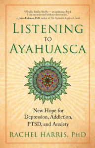 Title: Listening to Ayahuasca: New Hope for Depression, Addiction, PTSD, and Anxiety, Author: Rachel Harris