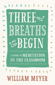 Title: Three Breaths and Begin: A Guide to Meditation in the Classroom, Author: William Meyer