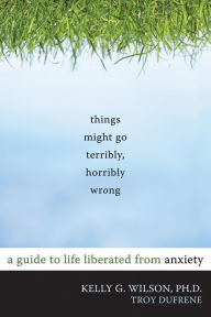 Title: Things Might Go Terribly, Horribly Wrong: A Guide to Life Liberated from Anxiety, Author: Kelly G. Wilson PhD