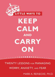 Title: Little Ways to Keep Calm and Carry On: Twenty Lessons for Managing Worry, Anxiety, and Fear, Author: Mark Reinecke PhD