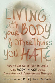 Title: Living with Your Body and Other Things You Hate: How to Let Go of Your Struggle with Body Image Using Acceptance and Commitment Therapy, Author: Emily K. Sandoz PhD