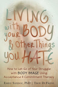 Title: Living with Your Body and Other Things You Hate: How to Let Go of Your Struggle with Body Image Using Acceptance and Commitment Therapy, Author: Emily K. Sandoz PhD