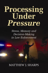 Title: Processing Under Pressure: Stress, Memory and Decision-Making in Law Enforcement, Author: Matthew J Sharps
