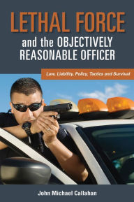 Title: Lethal Force and the ''Objectively Reasonable'' Officer: Law, Liability, Policy, Tactics and Survival, Author: John Callahan