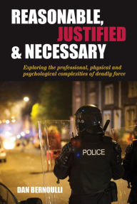 Title: Reasonable, Justified and Necessary: Exploring the Professional, Physical and Psychological Complexities of Deadly Force, Author: Dan Bernoulli