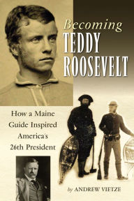 Title: Becoming Teddy Roosevelt: How a Maine Guide Inspired America's 26th President, Author: Andrew Vietze