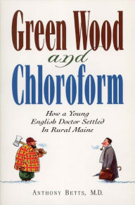 Title: Green Wood and Chloroform: How a Young English Doctor Settled in Rural Maine, Author: Anthony Betts