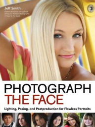 Title: Photograph the Face: Lighting, Posing, and Postproduction Techniques for Flawless Portraits, Author: Jeff Smith