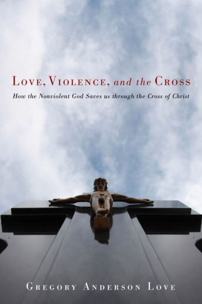 Love, Violence, and the Cross: How the Nonviolent God Saves Us Through the Cross of Christ