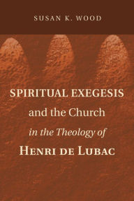 Title: Spiritual Exegesis and the Church in the Theology of Henri de Lubac, Author: Susan K Wood Ph.D.