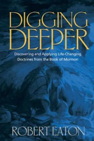 Title: Digging Deeper: Discovering and Applying Life-Changing Doctrines from the Book of Mormon, Author: Robert Eaton