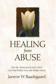 Title: Healing from Abuse: How the Atonement of Jesus Christ Can Heal Broken Lives and Broken Hearts, Author: Janene W. Baadsgaard