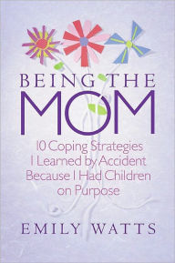 Title: Being the Mom: 10 Coping Strategies I Learned by Accident Because I had Children on Purpose, Author: Emily Watts