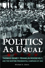 Title: Politics as Usual: Thomas Dewey, Franklin Roosevelt, and the Wartime Presidential campaign of 1944, Author: Michael Davis