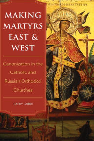Title: Making Martyrs East and West: Canonization in the Catholic and Russian Orthodox Churches, Author: Cathy Caridi