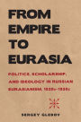 From Empire to Eurasia: Politics, Scholarship, and Ideology in Russian Eurasianism, 1920s-1930s