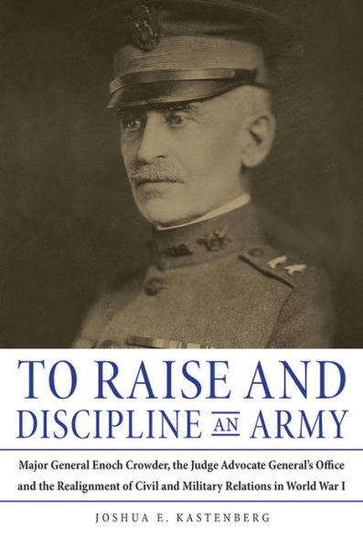 To Raise and Discipline an Army: Major General Enoch Crowder, the Judge Advocate General's Office, and the Realignment of Civil and Military Relations in World War I
