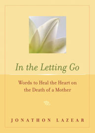 Title: In the Letting Go: Words to Heal the Heart on the Death of a Mother, Author: Jonathon Lazear